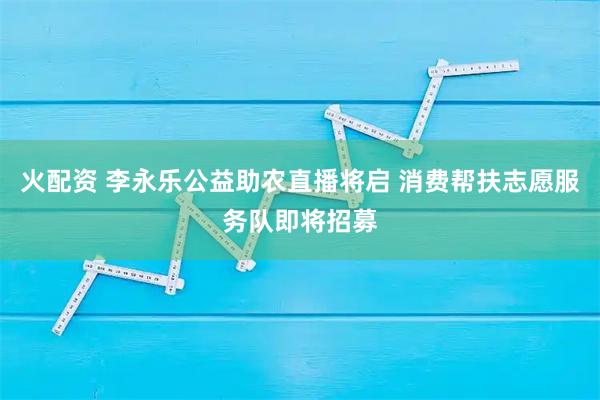 火配资 李永乐公益助农直播将启 消费帮扶志愿服务队即将招募