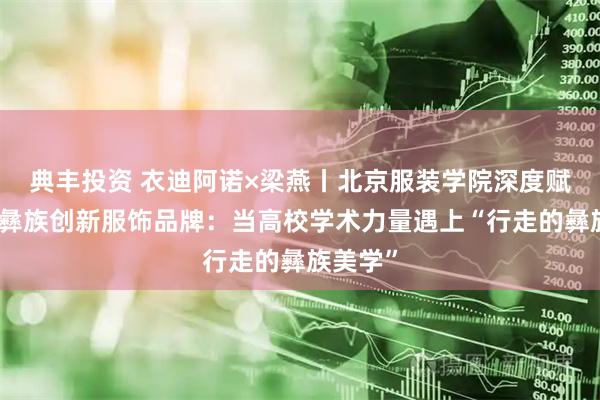 典丰投资 衣迪阿诺×梁燕丨北京服装学院深度赋能凉山彝族创新服饰品牌：当高校学术力量遇上“行走的彝族美学”