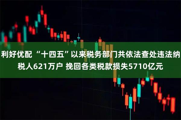 利好优配 “十四五”以来税务部门共依法查处违法纳税人621万户 挽回各类税款损失5710亿元
