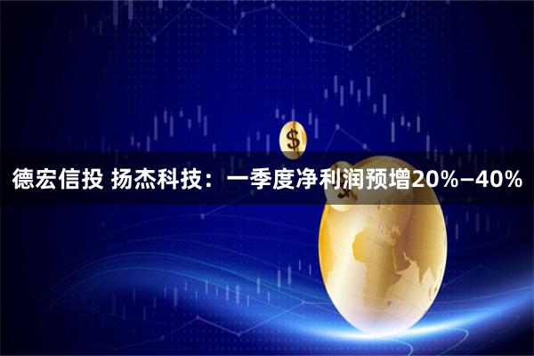德宏信投 扬杰科技：一季度净利润预增20%—40%