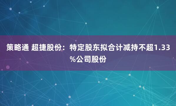 策略通 超捷股份：特定股东拟合计减持不超1.33%公司股份