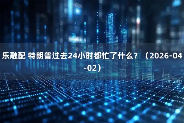 乐融配 特朗普过去24小时都忙了什么？（2026-04-02）