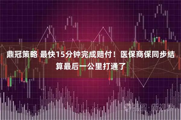 鼎冠策略 最快15分钟完成赔付！医保商保同步结算最后一公里打通了