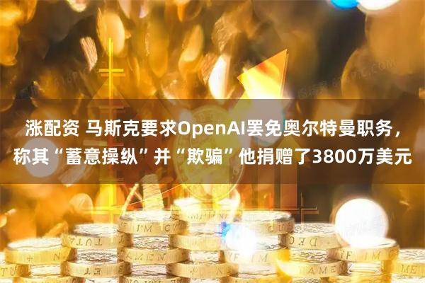 涨配资 马斯克要求OpenAI罢免奥尔特曼职务，称其“蓄意操纵”并“欺骗”他捐赠了3800万美元