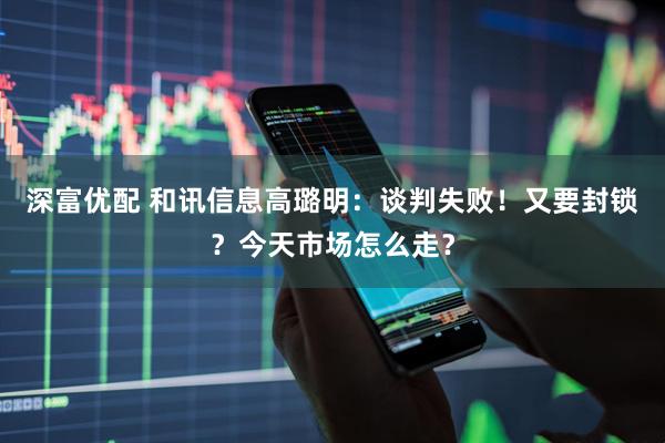 深富优配 和讯信息高璐明：谈判失败！又要封锁？今天市场怎么走？