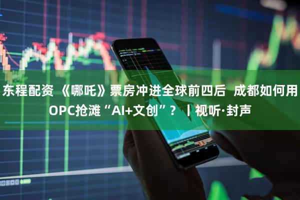 东程配资 《哪吒》票房冲进全球前四后  成都如何用OPC抢滩“AI+文创”？丨视听·封声